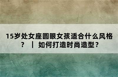 15岁处女座圆眼女孩适合什么风格？ ｜ 如何打造时尚造型？